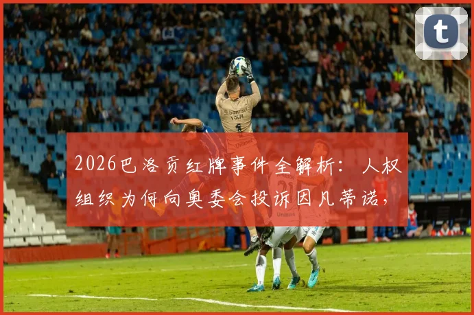 2026巴洛贡红牌事件全解析:人权组织为何向奥委会投诉因凡蒂诺,完整争议回顾与影响评估