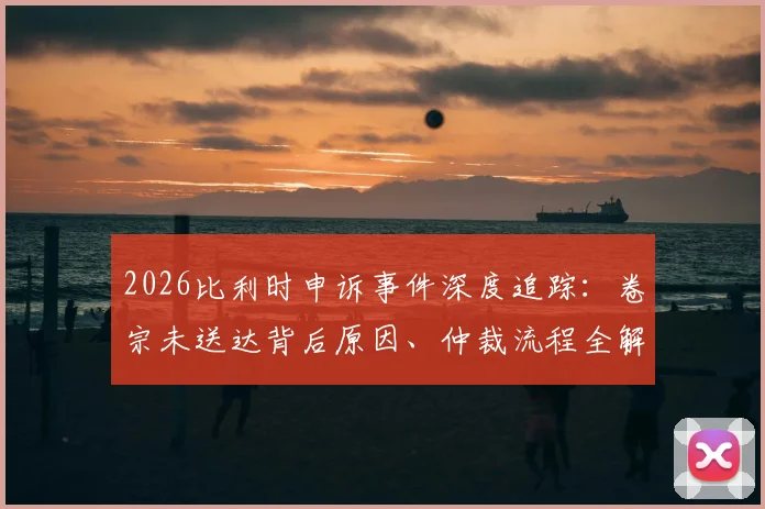 2026比利时申诉事件深度追踪:卷宗未送达背后原因、仲裁流程全解析与形式主义质疑