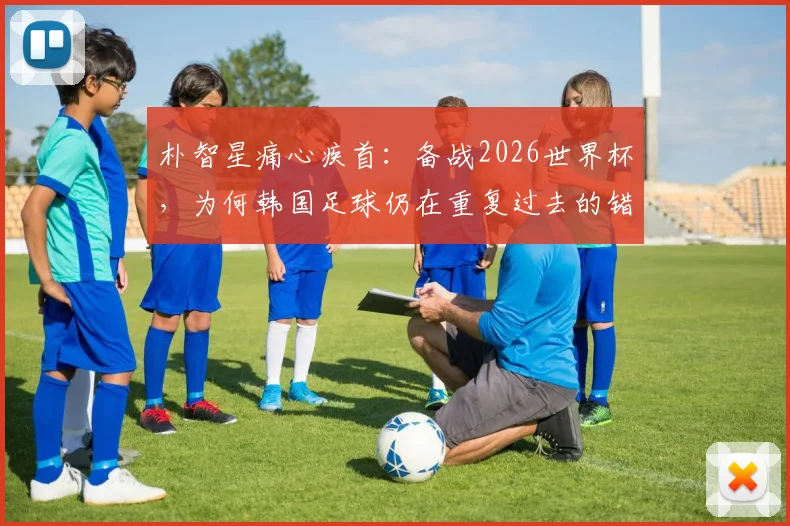 朴智星痛心疾首：备战2026世界杯，为何韩国足球仍在重复过去的错误？