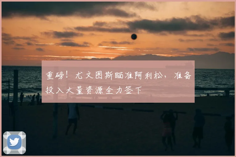 重磅!尤文图斯瞄准阿利松,准备投入大量资源全力签下