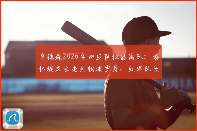 亨德森2026年回应萨拉赫离队：感怀埃及法老利物浦岁月，红军队长深情致谢