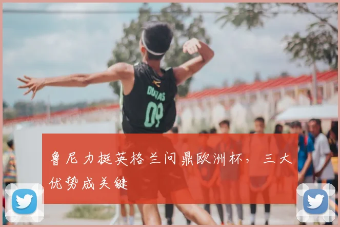 鲁尼力挺英格兰问鼎欧洲杯,三大优势成关键