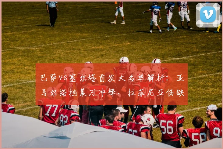 巴萨vs塞尔塔首发大名单解析:亚马尔搭档莱万冲锋,拉菲尼亚伤缺影响几何?附历史交锋深度前瞻