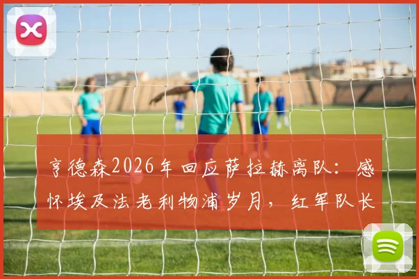 亨德森2026年回应萨拉赫离队：感怀埃及法老利物浦岁月，红军队长深情致谢