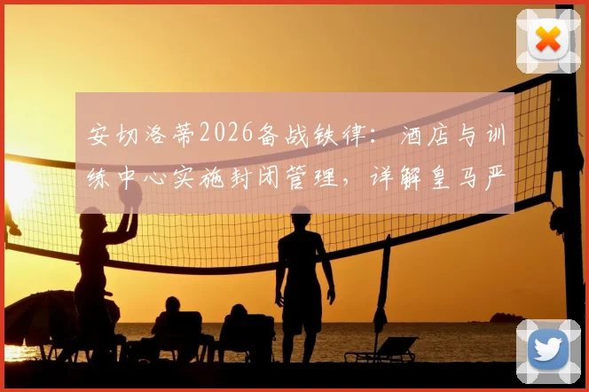 安切洛蒂2026备战铁律:酒店与训练中心实施封闭管理,详解皇马严肃集训的纪律要求与目的
