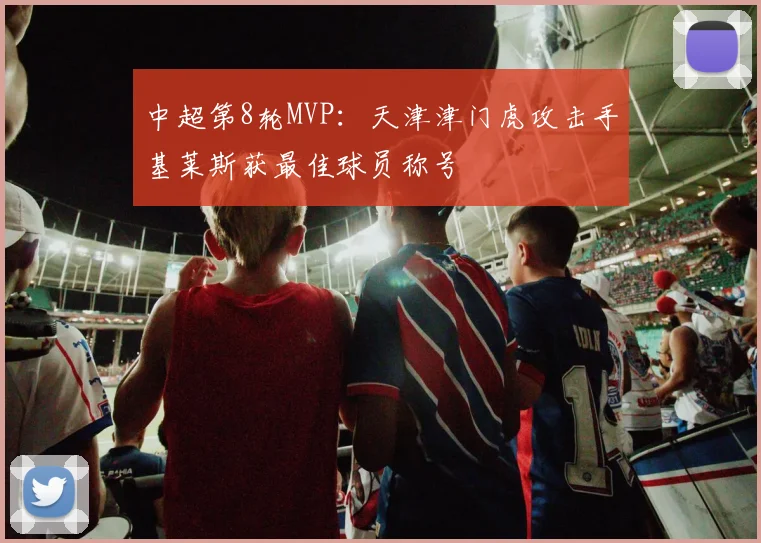 中超第8轮MVP：天津津门虎攻击手基莱斯获最佳球员称号