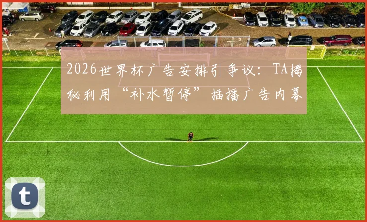 2026世界杯广告安排引争议：TA揭秘利用“补水暂停”插播广告内幕，球迷观赛体验受影响
