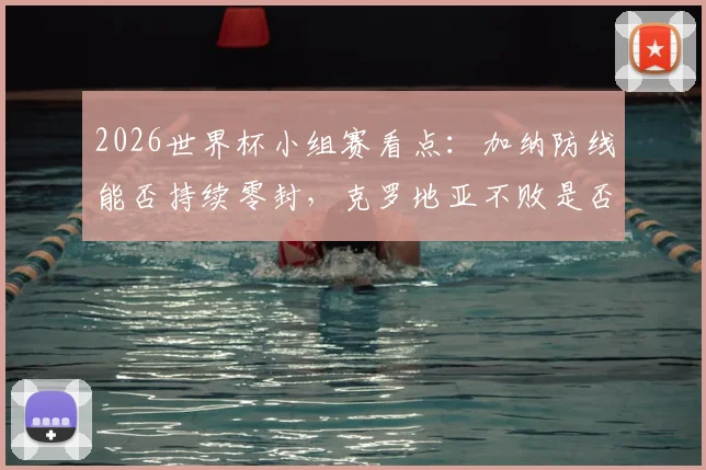 2026世界杯小组赛看点：加纳防线能否持续零封，克罗地亚不败是否真能确保晋级之路