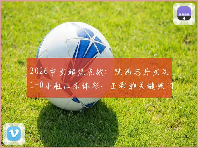 2026中女超焦点战:陕西志丹女足1-0小胜山东体彩,王希雅关键破门,独家解读比赛全过程与战术细节