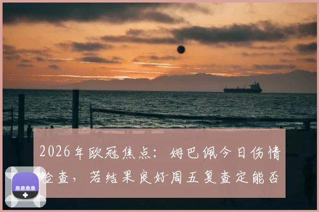 2026年欧冠焦点：姆巴佩今日伤情检查，若结果良好周五复查定能否出战巴萨，缺席影响深度分析
