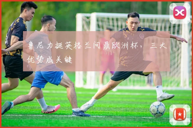 鲁尼力挺英格兰问鼎欧洲杯，三大优势成关键