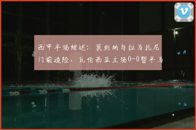 西甲半场综述:莫利纳与拉马扎尼门前造险,瓦伦西亚主场0-0暂平马竞,下半场战术看点分析
