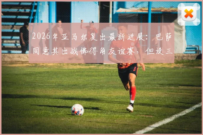 2026年亚马尔复出最新进展：巴萨同意其出战佛得角友谊赛，但设三大严格限制条件详解