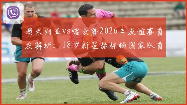 澳大利亚vs喀麦隆2026年友谊赛首发解析:18岁新星赫林顿国家队首秀看点,中场核心麦格里作用分析