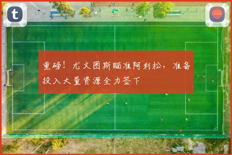 重磅！尤文图斯瞄准阿利松，准备投入大量资源全力签下