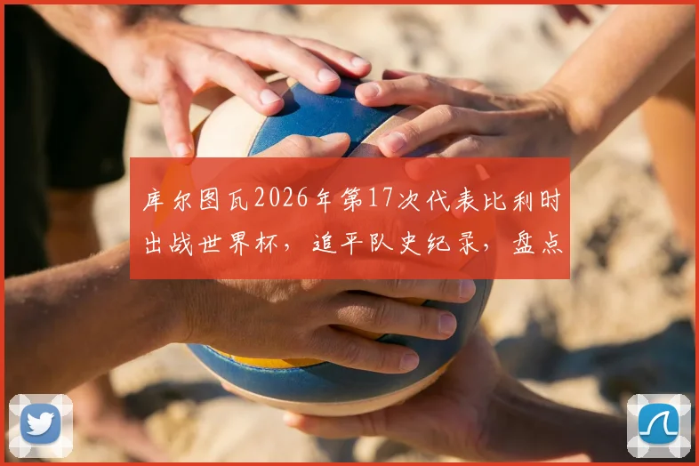 库尔图瓦2026年第17次代表比利时出战世界杯，追平队史纪录，盘点其世界杯征程与比利时门神传承
