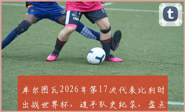 库尔图瓦2026年第17次代表比利时出战世界杯，追平队史纪录，盘点其世界杯征程与比利时门神传承