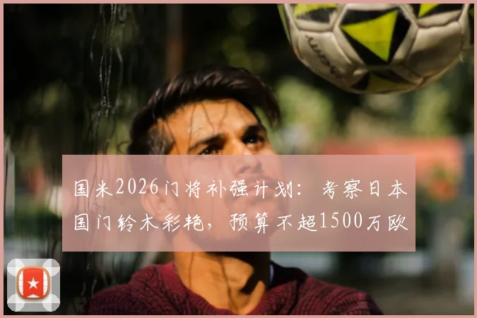 国米2026门将补强计划：考察日本国门铃木彩艳，预算不超1500万欧引援分析
