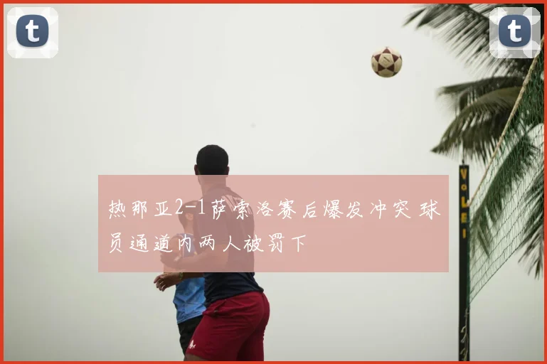 热那亚2-1萨索洛赛后爆发冲突 球员通道内两人被罚下