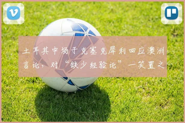 土耳其中场于克塞克犀利回应澳洲言论,对“缺少经验论”一笑置之:欧洲杯见真章