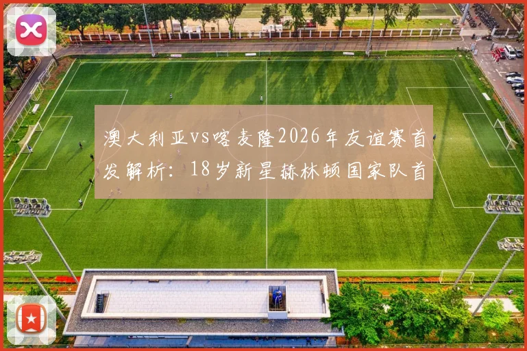 澳大利亚vs喀麦隆2026年友谊赛首发解析：18岁新星赫林顿国家队首秀看点，中场核心麦格里作用分析