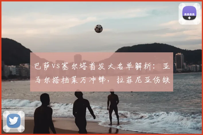 巴萨vs塞尔塔首发大名单解析：亚马尔搭档莱万冲锋，拉菲尼亚伤缺影响几何？附历史交锋深度前瞻