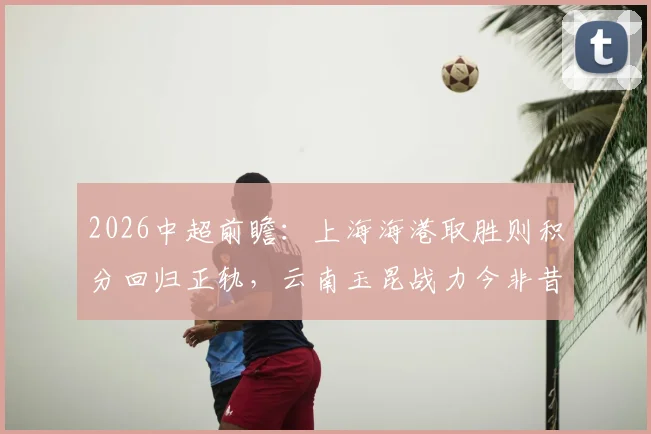2026中超前瞻:上海海港取胜则积分回归正轨,云南玉昆战力今非昔比