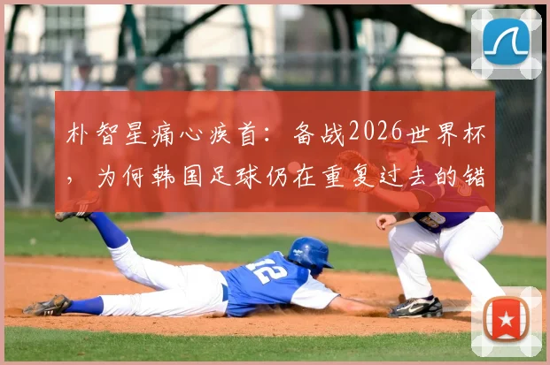 朴智星痛心疾首:备战2026世界杯,为何韩国足球仍在重复过去的错误?